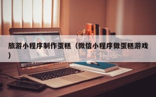鄄城旅游小程序制作蛋糕（微信小程序做蛋糕游戏）